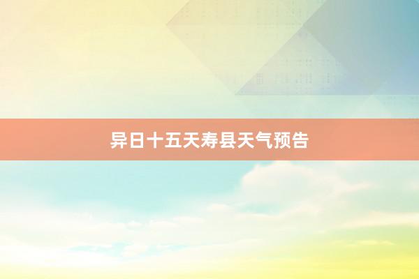 异日十五天寿县天气预告