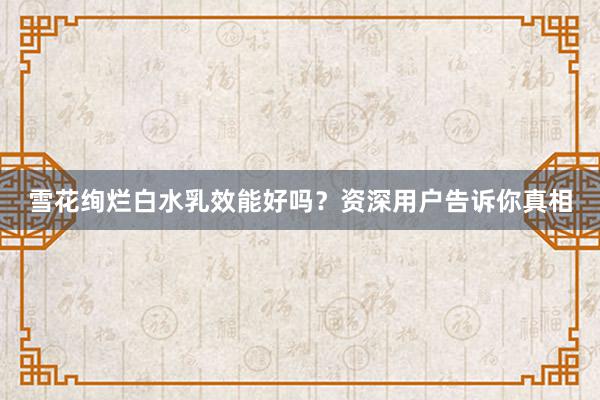 雪花绚烂白水乳效能好吗？资深用户告诉你真相