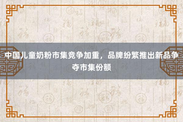 中国儿童奶粉市集竞争加重，品牌纷繁推出新品争夺市集份额