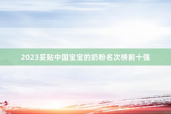 2023妥贴中国宝宝的奶粉名次榜前十强