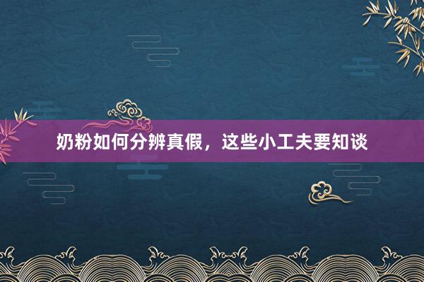 奶粉如何分辨真假，这些小工夫要知谈