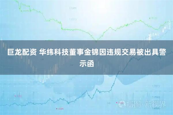 巨龙配资 华纬科技董事金锦因违规交易被出具警示函