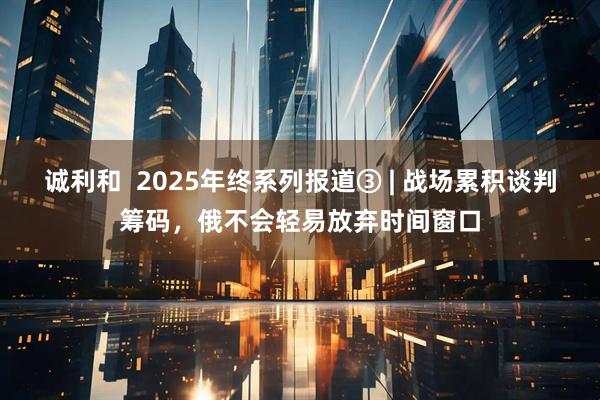 诚利和  2025年终系列报道③ | 战场累积谈判筹码，俄不会轻易放弃时间窗口