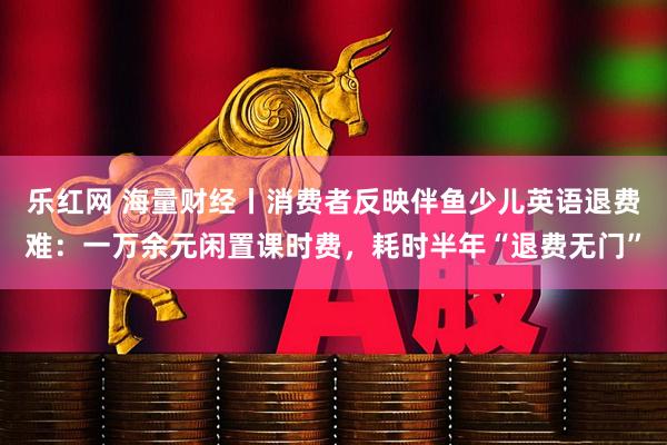 乐红网 海量财经丨消费者反映伴鱼少儿英语退费难：一万余元闲置课时费，耗时半年“退费无门”