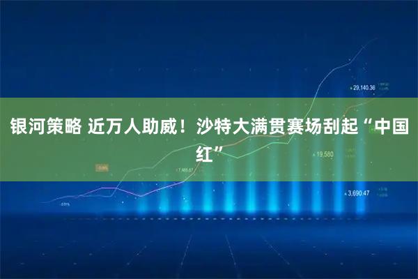 银河策略 近万人助威！沙特大满贯赛场刮起“中国红”