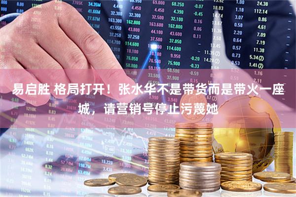易启胜 格局打开！张水华不是带货而是带火一座城，请营销号停止污蔑她