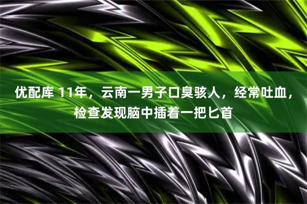 优配库 11年，云南一男子口臭骇人，经常吐血，检查发现脑中插着一把匕首