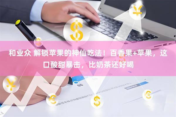 和业众 解锁苹果的神仙吃法！百香果+苹果，这口酸甜暴击，比奶茶还好喝