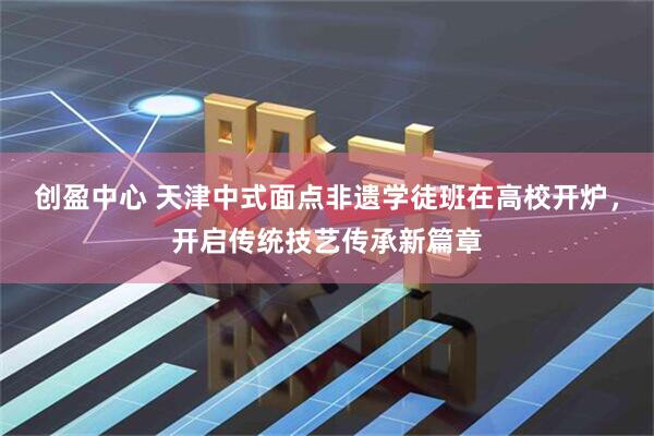 创盈中心 天津中式面点非遗学徒班在高校开炉，开启传统技艺传承新篇章