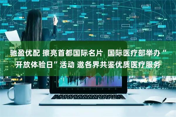驰盈优配 擦亮首都国际名片  国际医疗部举办“开放体验日”活动 邀各界共鉴优质医疗服务