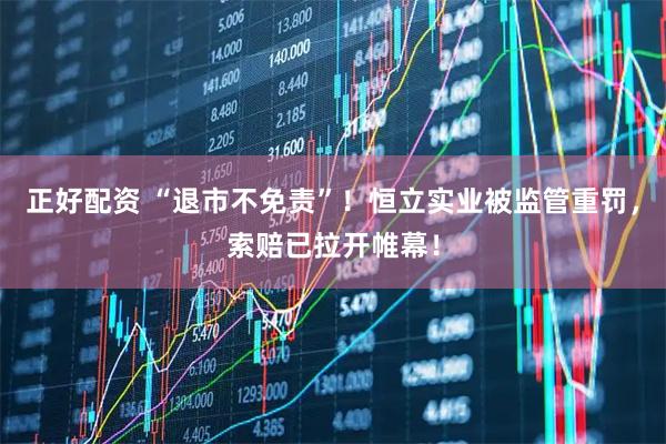 正好配资 “退市不免责”！恒立实业被监管重罚，索赔已拉开帷幕！