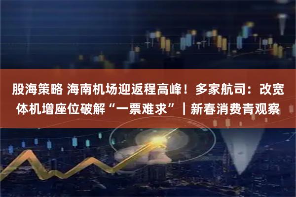 股海策略 海南机场迎返程高峰！多家航司：改宽体机增座位破解“一票难求”｜新春消费青观察