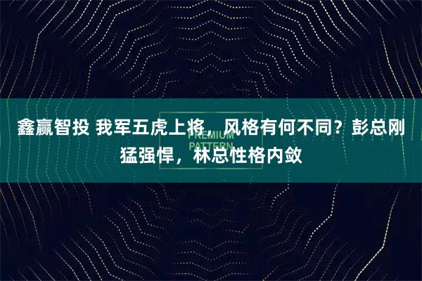 鑫赢智投 我军五虎上将，风格有何不同？彭总刚猛强悍，林总性格内敛