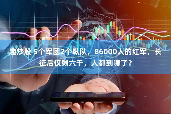 趣炒股 5个军团2个纵队，86000人的红军，长征后仅剩六千，人都到哪了？
