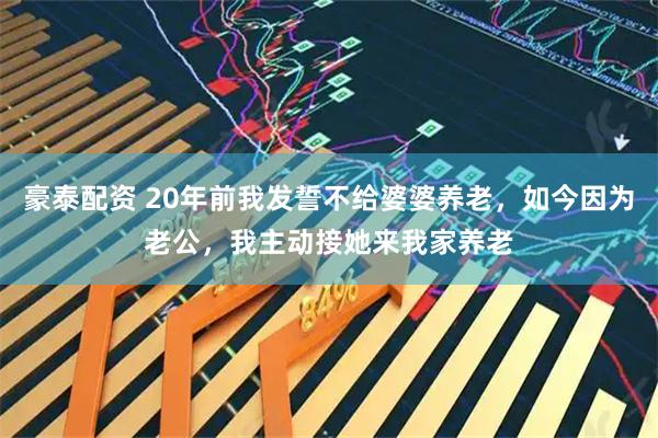 豪泰配资 20年前我发誓不给婆婆养老，如今因为老公，我主动接她来我家养老