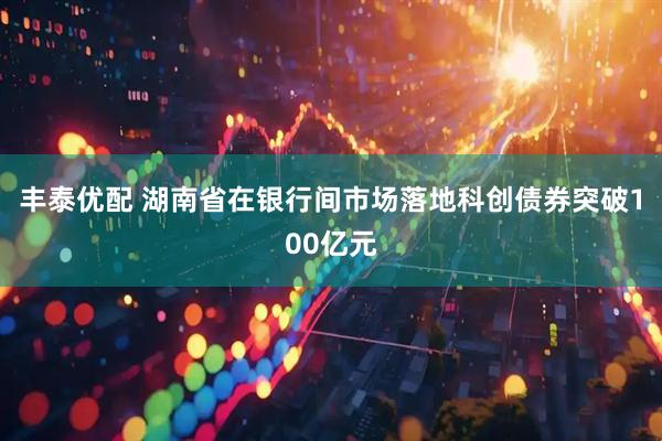 丰泰优配 湖南省在银行间市场落地科创债券突破100亿元