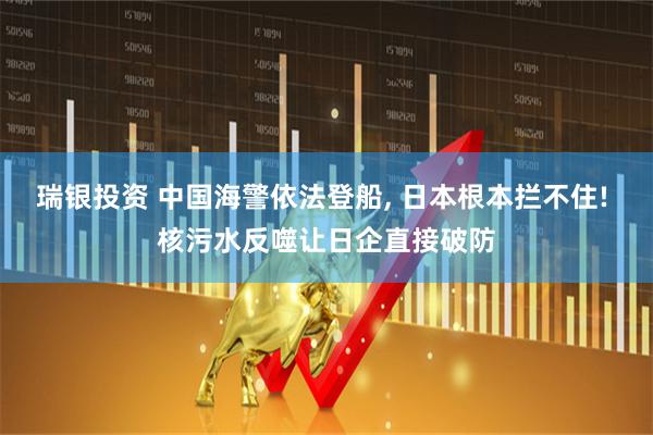 瑞银投资 中国海警依法登船, 日本根本拦不住! 核污水反噬让日企直接破防